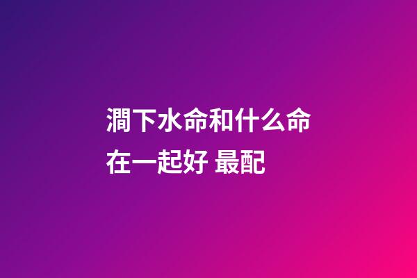 澗下水命和什么命在一起好 最配
